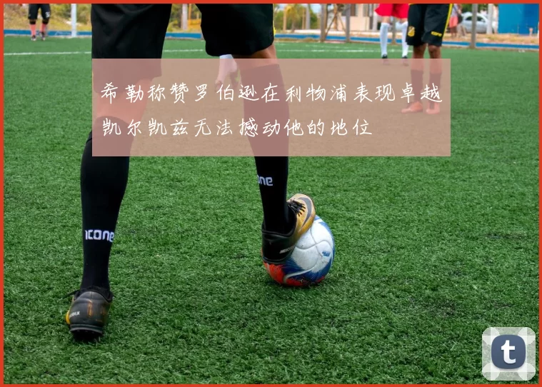 希勒称赞罗伯逊在利物浦表现卓越凯尔凯兹无法撼动他的地位