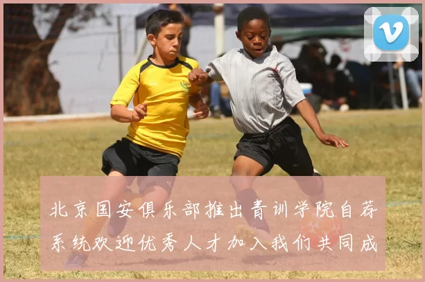 北京国安俱乐部推出青训学院自荐系统欢迎优秀人才加入我们共同成长