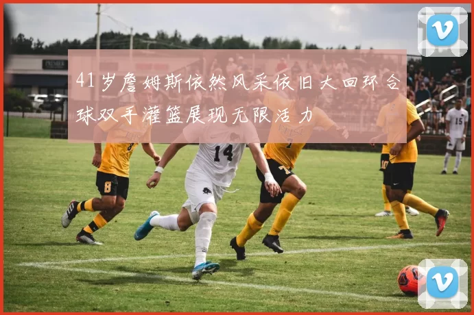 41岁詹姆斯依然风采依旧大回环合球双手灌篮展现无限活力